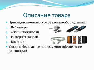 Описание товара
 Прикладное компьютерное электрооборудование:
1.  Вебкамеры
2. Флэш-накопители
3. Интернет-кабели
4. Колонки
 Условно-бесплатное программное обеспечение
  (антивирус)
 