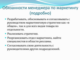 Обязанности менеджера по маркетингу
             (подробно)
  Разрабатывать, обосновывать и согласовывать с
   руководством маркетинговую стратегию как «в
   общем», так и для всех видов товара по
   отдельности.
  Реализовать стратегию.
  Реорганизовать отдел маркетинга, найти
   специалистов в области рекламы.
  Согласовывать свою деятельность с
   руководителями других подразделений.
 