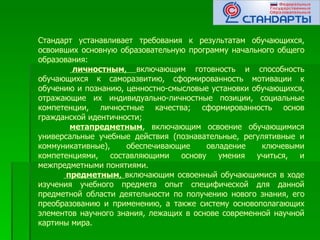 Стандарт устанавливает требования к результатам обучающихся,
освоивших основную образовательную программу начального общего
образования:
        личностным, включающим готовность и способность
обучающихся к саморазвитию, сформированность мотивации к
обучению и познанию, ценностно-смысловые установки обучающихся,
отражающие их индивидуально-личностные позиции, социальные
компетенции, личностные качества; сформированность основ
гражданской идентичности;
        метапредметным, включающим освоение обучающимися
универсальные учебные действия (познавательные, регулятивные и
коммуникативные),     обеспечивающие     овладение   ключевыми
компетенциями,    составляющими   основу    умения  учиться, и
межпредметными понятиями.
       предметным, включающим освоенный обучающимися в ходе
изучения учебного предмета опыт специфической для данной
предметной области деятельности по получению нового знания, его
преобразованию и применению, а также систему основополагающих
элементов научного знания, лежащих в основе современной научной
картины мира.
 