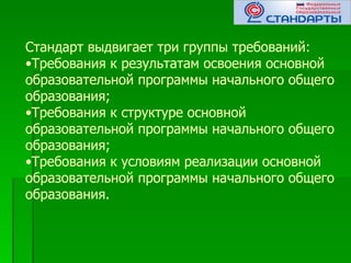 Стандарт выдвигает три группы требований:
•Требования к результатам освоения основной
образовательной программы начального общего
образования;
•Требования к структуре основной
образовательной программы начального общего
образования;
•Требования к условиям реализации основной
образовательной программы начального общего
образования.
 