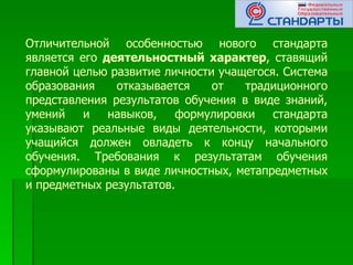 Отличительной особенностью нового стандарта
является его деятельностный характер, ставящий
главной целью развитие личности учащегося. Система
образования    отказывается    от   традиционного
представления результатов обучения в виде знаний,
умений    и   навыков,   формулировки    стандарта
указывают реальные виды деятельности, которыми
учащийся должен овладеть к концу начального
обучения. Требования к результатам обучения
сформулированы в виде личностных, метапредметных
и предметных результатов.
 