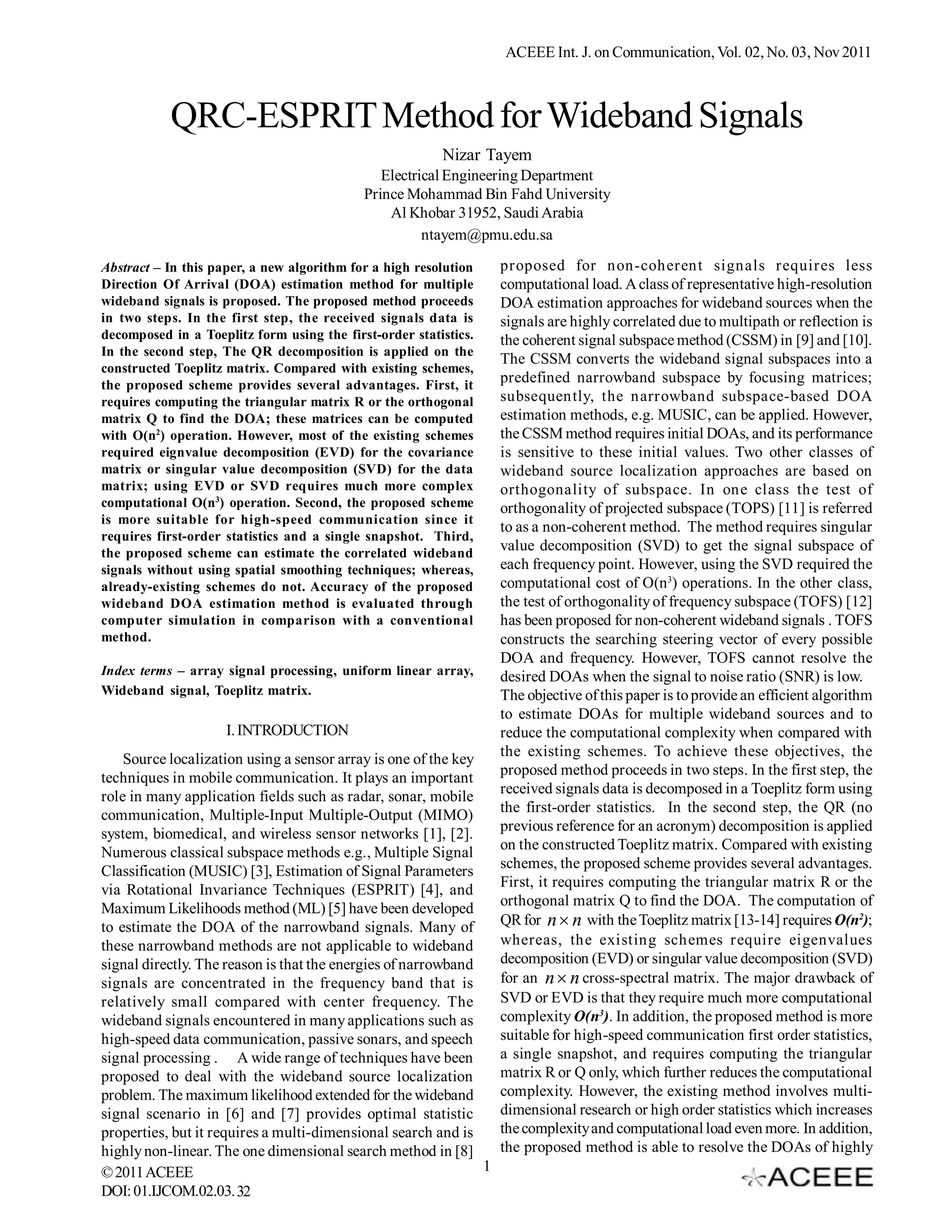 ACEEE Int. J. on Communication, Vol. 02, No. 03, Nov 2011



           QRC-ESPRIT Method for Wideband Signals
                                                         Nizar Tayem
                                               Electrical Engineering Department
                                            Prince Mohammad Bin Fahd University
                                                Al Khobar 31952, Saudi Arabia
                                                      ntayem@pmu.edu.sa

Abstract – In this paper, a new algorithm for a high resolution    proposed for non-coherent signals requires less
Direction Of Arrival (DOA) estimation method for multiple          computational load. A class of representative high-resolution
wideband signals is proposed. The proposed method proceeds         DOA estimation approaches for wideband sources when the
in two steps. In the first step, the received signals data is      signals are highly correlated due to multipath or reflection is
decomposed in a Toeplitz form using the first-order statistics.    the coherent signal subspace method (CSSM) in [9] and [10].
In the second step, The QR decomposition is applied on the
                                                                   The CSSM converts the wideband signal subspaces into a
constructed Toeplitz matrix. Compared with existing schemes,
the proposed scheme provides several advantages. First, it
                                                                   predefined narrowband subspace by focusing matrices;
requires computing the triangular matrix R or the orthogonal       subsequently, the narrowband subspace-based DOA
matrix Q to find the DOA; these matrices can be computed           estimation methods, e.g. MUSIC, can be applied. However,
with O(n2) operation. However, most of the existing schemes        the CSSM method requires initial DOAs, and its performance
required eignvalue decomposition (EVD) for the covariance          is sensitive to these initial values. Two other classes of
matrix or singular value decomposition (SVD) for the data          wideband source localization approaches are based on
matrix; using EVD or SVD requires much more complex                orthogonality of subspace. In one class the test of
computational O(n3) operation. Second, the proposed scheme         orthogonality of projected subspace (TOPS) [11] is referred
is more suitable for high-speed communication since it
                                                                   to as a non-coherent method. The method requires singular
requires first-order statistics and a single snapshot. Third,
the proposed scheme can estimate the correlated wideband
                                                                   value decomposition (SVD) to get the signal subspace of
signals without using spatial smoothing techniques; whereas,       each frequency point. However, using the SVD required the
already-existing schemes do not. Accuracy of the proposed          computational cost of O(n3) operations. In the other class,
wideband DOA estimation method is evaluated through                the test of orthogonality of frequency subspace (TOFS) [12]
computer simulation in comparison with a conventional              has been proposed for non-coherent wideband signals . TOFS
method.                                                            constructs the searching steering vector of every possible
                                                                   DOA and frequency. However, TOFS cannot resolve the
Index terms – array signal processing, uniform linear array,       desired DOAs when the signal to noise ratio (SNR) is low.
Wideband signal, Toeplitz matrix.                                  The objective of this paper is to provide an efficient algorithm
                                                                   to estimate DOAs for multiple wideband sources and to
                     I. INTRODUCTION                               reduce the computational complexity when compared with
                                                                   the existing schemes. To achieve these objectives, the
    Source localization using a sensor array is one of the key
                                                                   proposed method proceeds in two steps. In the first step, the
techniques in mobile communication. It plays an important
role in many application fields such as radar, sonar, mobile       received signals data is decomposed in a Toeplitz form using
communication, Multiple-Input Multiple-Output (MIMO)               the first-order statistics. In the second step, the QR (no
system, biomedical, and wireless sensor networks [1], [2].         previous reference for an acronym) decomposition is applied
Numerous classical subspace methods e.g., Multiple Signal          on the constructed Toeplitz matrix. Compared with existing
Classification (MUSIC) [3], Estimation of Signal Parameters        schemes, the proposed scheme provides several advantages.
via Rotational Invariance Techniques (ESPRIT) [4], and             First, it requires computing the triangular matrix R or the
Maximum Likelihoods method (ML) [5] have been developed            orthogonal matrix Q to find the DOA. The computation of
to estimate the DOA of the narrowband signals. Many of             QR for n  n with the Toeplitz matrix [13-14] requires O(n2);
these narrowband methods are not applicable to wideband            whereas, the existing schemes require eigenvalues
signal directly. The reason is that the energies of narrowband     decomposition (EVD) or singular value decomposition (SVD)
signals are concentrated in the frequency band that is             for an n  n cross-spectral matrix. The major drawback of
relatively small compared with center frequency. The               SVD or EVD is that they require much more computational
wideband signals encountered in many applications such as          complexity O(n3). In addition, the proposed method is more
high-speed data communication, passive sonars, and speech          suitable for high-speed communication first order statistics,
signal processing . A wide range of techniques have been           a single snapshot, and requires computing the triangular
proposed to deal with the wideband source localization             matrix R or Q only, which further reduces the computational
problem. The maximum likelihood extended for the wideband          complexity. However, the existing method involves multi-
signal scenario in [6] and [7] provides optimal statistic          dimensional research or high order statistics which increases
properties, but it requires a multi-dimensional search and is      the complexity and computational load even more. In addition,
highly non-linear. The one dimensional search method in [8]        the proposed method is able to resolve the DOAs of highly
© 2011 ACEEE                                                   1
DOI: 01.IJCOM.02.03. 32
 