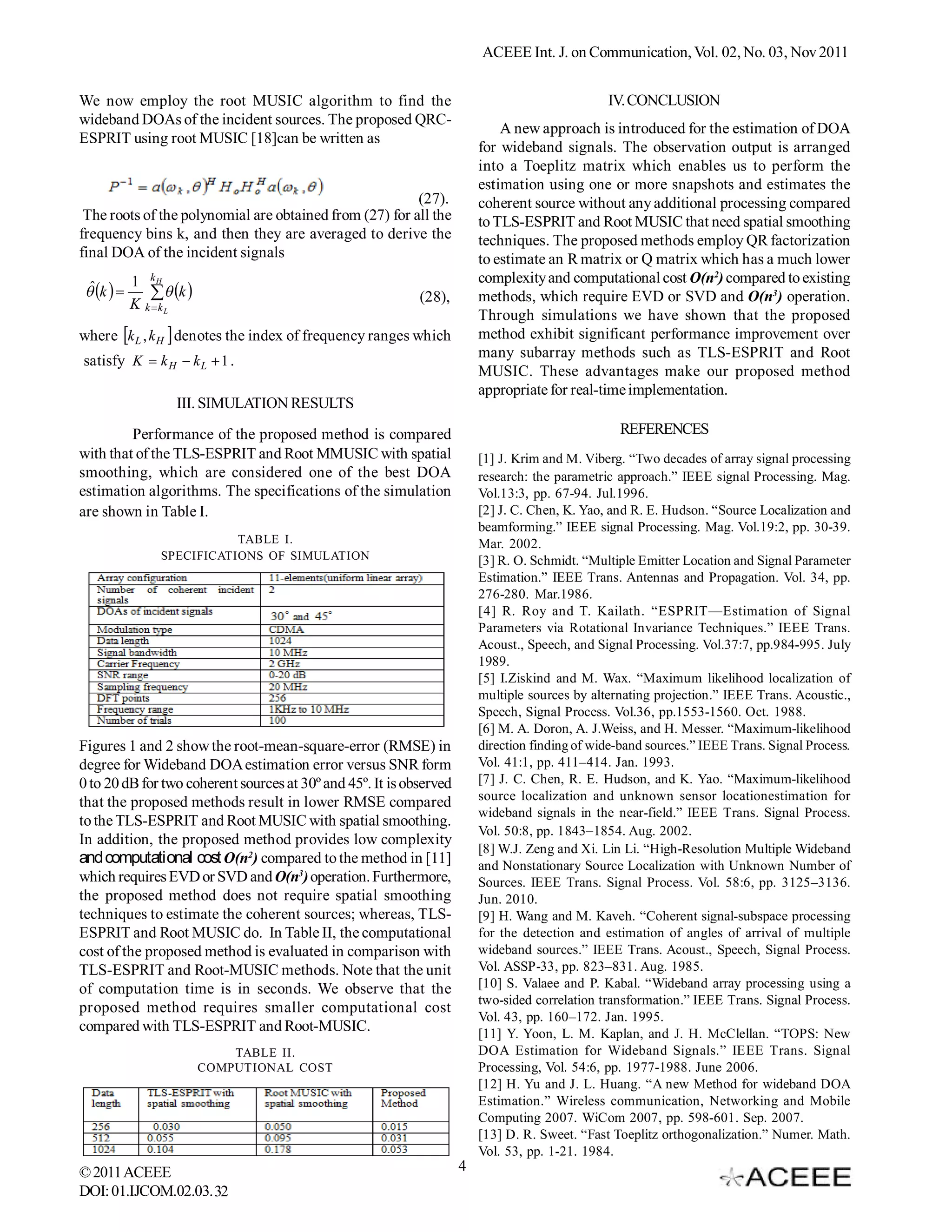ACEEE Int. J. on Communication, Vol. 02, No. 03, Nov 2011


We now employ the root MUSIC algorithm to find the                                              IV. CONCLUSION
wideband DOAs of the incident sources. The proposed QRC-
                                                                             A new approach is introduced for the estimation of DOA
ESPRIT using root MUSIC [18]can be written as
                                                                         for wideband signals. The observation output is arranged
                                                                         into a Toeplitz matrix which enables us to perform the
                                                                         estimation using one or more snapshots and estimates the
                                                         (27).           coherent source without any additional processing compared
 The roots of the polynomial are obtained from (27) for all the          to TLS-ESPRIT and Root MUSIC that need spatial smoothing
frequency bins k, and then they are averaged to derive the               techniques. The proposed methods employ QR factorization
final DOA of the incident signals                                        to estimate an R matrix or Q matrix which has a much lower
          1 kH                                                           complexity and computational cost O(n2) compared to existing
  ˆ
  k        k 
          K k kL                                           (28),        methods, which require EVD or SVD and O(n3) operation.
                                                                         Through simulations we have shown that the proposed
where k L , k H  denotes the index of frequency ranges which           method exhibit significant performance improvement over
                                                                         many subarray methods such as TLS-ESPRIT and Root
satisfy K  k H  k L  1 .
                                                                         MUSIC. These advantages make our proposed method
                                                                         appropriate for real-time implementation.
                  III. SIMULATION RESULTS
         Performance of the proposed method is compared                                           REFERENCES
with that of the TLS-ESPRIT and Root MMUSIC with spatial                 [1] J. Krim and M. Viberg. “Two decades of array signal processing
smoothing, which are considered one of the best DOA                      research: the parametric approach.” IEEE signal Processing. Mag.
estimation algorithms. The specifications of the simulation              Vol.13:3, pp. 67-94. Jul.1996.
are shown in Table I.                                                    [2] J. C. Chen, K. Yao, and R. E. Hudson. “Source Localization and
                                                                         beamforming.” IEEE signal Processing. Mag. Vol.19:2, pp. 30-39.
                          TABLE I.                                       Mar. 2002.
               SPECIFICATIONS OF SIMULATION                              [3] R. O. Schmidt. “Multiple Emitter Location and Signal Parameter
                                                                         Estimation.” IEEE Trans. Antennas and Propagation. Vol. 34, pp.
                                                                         276-280. Mar.1986.
                                                                         [4] R. Roy and T. Kailath. “ESPRIT—Estimation of Signal
                                                                         Parameters via Rotational Invariance Techniques.” IEEE Trans.
                                                                         Acoust., Speech, and Signal Processing. Vol.37:7, pp.984-995. July
                                                                         1989.
                                                                         [5] I.Ziskind and M. Wax. “Maximum likelihood localization of
                                                                         multiple sources by alternating projection.” IEEE Trans. Acoustic.,
                                                                         Speech, Signal Process. Vol.36, pp.1553-1560. Oct. 1988.
                                                                         [6] M. A. Doron, A. J.Weiss, and H. Messer. “Maximum-likelihood
Figures 1 and 2 show the root-mean-square-error (RMSE) in                direction finding of wide-band sources.” IEEE Trans. Signal Process.
degree for Wideband DOA estimation error versus SNR form                 Vol. 41:1, pp. 411–414. Jan. 1993.
0 to 20 dB for two coherent sources at 30º and 45º. It is observed       [7] J. C. Chen, R. E. Hudson, and K. Yao. “Maximum-likelihood
that the proposed methods result in lower RMSE compared                  source localization and unknown sensor locationestimation for
                                                                         wideband signals in the near-field.” IEEE Trans. Signal Process.
to the TLS-ESPRIT and Root MUSIC with spatial smoothing.
                                                                         Vol. 50:8, pp. 1843–1854. Aug. 2002.
In addition, the proposed method provides low complexity
                                                                         [8] W.J. Zeng and Xi. Lin Li. “High-Resolution Multiple Wideband
and computational cost O(n2) compared to the method in [11]              and Nonstationary Source Localization with Unknown Number of
which requires EVD or SVD and O(n3) operation. Furthermore,              Sources. IEEE Trans. Signal Process. Vol. 58:6, pp. 3125–3136.
the proposed method does not require spatial smoothing                   Jun. 2010.
techniques to estimate the coherent sources; whereas, TLS-               [9] H. Wang and M. Kaveh. “Coherent signal-subspace processing
ESPRIT and Root MUSIC do. In Table II, the computational                 for the detection and estimation of angles of arrival of multiple
cost of the proposed method is evaluated in comparison with              wideband sources.” IEEE Trans. Acoust., Speech, Signal Process.
TLS-ESPRIT and Root-MUSIC methods. Note that the unit                    Vol. ASSP-33, pp. 823–831. Aug. 1985.
of computation time is in seconds. We observe that the                   [10] S. Valaee and P. Kabal. “Wideband array processing using a
                                                                         two-sided correlation transformation.” IEEE Trans. Signal Process.
proposed method requires smaller computational cost
                                                                         Vol. 43, pp. 160–172. Jan. 1995.
compared with TLS-ESPRIT and Root-MUSIC.                                 [11] Y. Yoon, L. M. Kaplan, and J. H. McClellan. “TOPS: New
                            TABLE II.                                    DOA Estimation for Wideband Signals.” IEEE Trans. Signal
                        COMPUTIONAL COST                                 Processing, Vol. 54:6, pp. 1977-1988. June 2006.
                                                                         [12] H. Yu and J. L. Huang. “A new Method for wideband DOA
                                                                         Estimation.” Wireless communication, Networking and Mobile
                                                                         Computing 2007. WiCom 2007, pp. 598-601. Sep. 2007.
                                                                         [13] D. R. Sweet. “Fast Toeplitz orthogonalization.” Numer. Math.
                                                                         Vol. 53, pp. 1-21. 1984.
© 2011 ACEEE                                                         4
DOI: 01.IJCOM.02.03.32
 