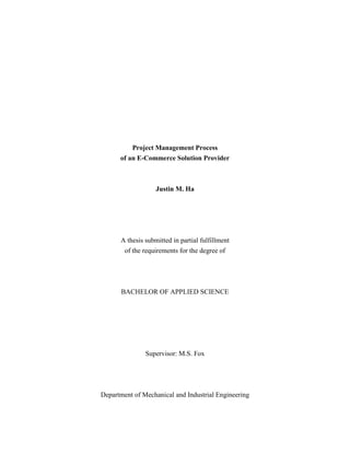 Project Management Process
      of an E-Commerce Solution Provider



                   Justin M. Ha




      A thesis submitted in partial fulfillment
       of the requirements for the degree of




       BACHELOR OF APPLIED SCIENCE




               Supervisor: M.S. Fox




Department of Mechanical and Industrial Engineering
 