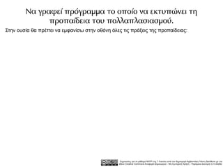Να γραφεί πρόγραμμα το οποίο να εκτυπώνει τη
              προπαίδεια του πολλαπλασιασμού.
Στην ουσία θα πρέπει να εμφανίσω στην οθόνη όλες τις πράξεις της προπαίδειας:




                                                 Σημειώσεις για το μάθημα ΑΕΠΠ της Γ Λυκείου από τον δημιουργό Αρβανιτάκη Γιάννη διατίθεται με την
                                                άδεια Creative Commons Αναφορά Δημιουργού - Μη Εμπορική Χρήση - Παρόμοια Διανομή 3.0 Ελλάδα .
 