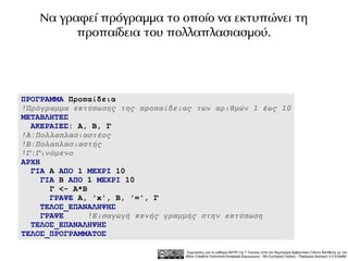Να γραφεί πρόγραμμα το οποίο να εκτυπώνει τη
          προπαίδεια του πολλαπλασιασμού.




ΠΡΟΓΡΑΜΜΑ Προπαίδεια
!Πρόγραμμα εκτύπωσης της προπαίδειας των αριθμών 1 έως 10
ΜΕΤΑΒΛΗΤΕΣ
  ΑΚΕΡΑΙΕΣ: Α, Β, Γ
!Α:Πολλαπλασιαστέος
!Β:Πολαπλασιαστής
!Γ:Γινόμενο
ΑΡΧΗ
  ΓΙΑ Α ΑΠΟ 1 ΜΕΧΡΙ 10
     ΓΙΑ Β ΑΠΟ 1 ΜΕΧΡΙ 10
       Γ <- Α*Β
       ΓΡΑΨΕ Α, 'x', Β, '=', Γ
     ΤΕΛΟΣ_ΕΠΑΝΑΛΗΨΗΣ
     ΓΡΑΨΕ     !Εισαγωγή κενής γραμμής στην εκτύπωση
  ΤΕΛΟΣ_ΕΠΑΝΑΛΗΨΗΣ
ΤΕΛΟΣ_ΠΡΟΓΡΑΜΜΑΤΟΣ

                                   Σημειώσεις για το μάθημα ΑΕΠΠ της Γ Λυκείου από τον δημιουργό Αρβανιτάκη Γιάννη διατίθεται με την
                                  άδεια Creative Commons Αναφορά Δημιουργού - Μη Εμπορική Χρήση - Παρόμοια Διανομή 3.0 Ελλάδα .
 