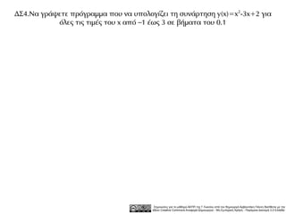 ΔΣ4.Να γράψετε πρόγραμμα που να υπολογίζει τη συνάρτηση y(x)=x 2-3x+2 για
           όλες τις τιμές του x από –1 έως 3 σε βήματα του 0.1




                                        Σημειώσεις για το μάθημα ΑΕΠΠ της Γ Λυκείου από τον δημιουργό Αρβανιτάκη Γιάννη διατίθεται με την
                                       άδεια Creative Commons Αναφορά Δημιουργού - Μη Εμπορική Χρήση - Παρόμοια Διανομή 3.0 Ελλάδα .
 