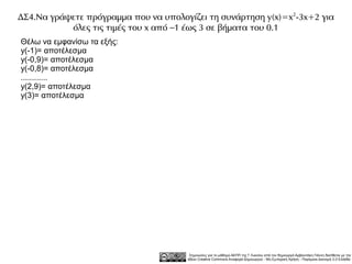 ΔΣ4.Να γράψετε πρόγραμμα που να υπολογίζει τη συνάρτηση y(x)=x 2-3x+2 για
           όλες τις τιμές του x από –1 έως 3 σε βήματα του 0.1
Θέλω να εμφανίσω τα εξής:
y(-1)= αποτέλεσμα
y(-0,9)= αποτέλεσμα
y(-0,8)= αποτέλεσμα
............
y(2,9)= αποτέλεσμα
y(3)= αποτέλεσμα




                                        Σημειώσεις για το μάθημα ΑΕΠΠ της Γ Λυκείου από τον δημιουργό Αρβανιτάκη Γιάννη διατίθεται με την
                                       άδεια Creative Commons Αναφορά Δημιουργού - Μη Εμπορική Χρήση - Παρόμοια Διανομή 3.0 Ελλάδα .
 