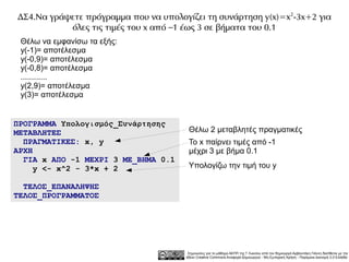 ΔΣ4.Να γράψετε πρόγραμμα που να υπολογίζει τη συνάρτηση y(x)=x 2-3x+2 για
           όλες τις τιμές του x από –1 έως 3 σε βήματα του 0.1
 Θέλω να εμφανίσω τα εξής:
 y(-1)= αποτέλεσμα
 y(-0,9)= αποτέλεσμα
 y(-0,8)= αποτέλεσμα
 ............
 y(2,9)= αποτέλεσμα
 y(3)= αποτέλεσμα


ΠΡΟΓΡΑΜΜΑ Υπολογισμός_Συνάρτησης
ΜΕΤΑΒΛΗΤΕΣ                              Θέλω 2 μεταβλητές πραγματικές
  ΠΡΑΓΜΑΤΙΚΕΣ: x, y                     Το x παίρνει τιμές από -1
ΑΡΧΗ                                    μέχρι 3 με βήμα 0.1
  ΓΙΑ x ΑΠΟ -1 ΜΕΧΡΙ 3 ΜΕ_ΒΗΜΑ 0.1
     y <- x^2 - 3*x + 2                 Υπολογίζω την τιμή του y

  ΤΕΛΟΣ_ΕΠΑΝΑΛΗΨΗΣ
ΤΕΛΟΣ_ΠΡΟΓΡΑΜΜΑΤΟΣ




                                        Σημειώσεις για το μάθημα ΑΕΠΠ της Γ Λυκείου από τον δημιουργό Αρβανιτάκη Γιάννη διατίθεται με την
                                       άδεια Creative Commons Αναφορά Δημιουργού - Μη Εμπορική Χρήση - Παρόμοια Διανομή 3.0 Ελλάδα .
 