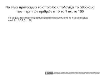 Να γίνει πρόγραμμα το οποίο θα υπολογίζει το άθροισμα
       των περιττών αριθμών από το 1 ως το 100
 Για να βρω τους περιττούς αριθμούς αρκεί να ξεκινήσω από το 1 και να αυξάνω
 κατά 2 (1,3,5,7,8......99)




                                            Σημειώσεις για το μάθημα ΑΕΠΠ της Γ Λυκείου από τον δημιουργό Αρβανιτάκη Γιάννη διατίθεται με την
                                           άδεια Creative Commons Αναφορά Δημιουργού - Μη Εμπορική Χρήση - Παρόμοια Διανομή 3.0 Ελλάδα .
 