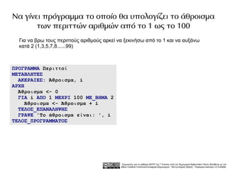Να γίνει πρόγραμμα το οποίο θα υπολογίζει το άθροισμα
       των περιττών αριθμών από το 1 ως το 100
  Για να βρω τους περιττούς αριθμούς αρκεί να ξεκινήσω από το 1 και να αυξάνω
  κατά 2 (1,3,5,7,8......99)



ΠΡΟΓΡΑΜΜΑ Περιττοί
ΜΕΤΑΒΛΗΤΕΣ
  ΑΚΕΡΑΙΕΣ: Άθροισμα, i
ΑΡΧΗ
  Άθροισμα <- 0
  ΓΙΑ i ΑΠΟ 1 ΜΕΧΡΙ 100 ΜΕ_ΒΗΜΑ 2
     Άθροισμα <- Άθροισμα + i
  ΤΕΛΟΣ_ΕΠΑΝΑΛΗΨΗΣ
  ΓΡΑΨΕ 'Το άθροισμα είναι: ', i
ΤΕΛΟΣ_ΠΡΟΓΡΑΜΜΑΤΟΣ




                                             Σημειώσεις για το μάθημα ΑΕΠΠ της Γ Λυκείου από τον δημιουργό Αρβανιτάκη Γιάννη διατίθεται με την
                                            άδεια Creative Commons Αναφορά Δημιουργού - Μη Εμπορική Χρήση - Παρόμοια Διανομή 3.0 Ελλάδα .
 