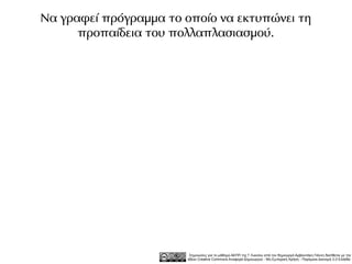 Να γραφεί πρόγραμμα το οποίο να εκτυπώνει τη
      προπαίδεια του πολλαπλασιασμού.




                        Σημειώσεις για το μάθημα ΑΕΠΠ της Γ Λυκείου από τον δημιουργό Αρβανιτάκη Γιάννη διατίθεται με την
                       άδεια Creative Commons Αναφορά Δημιουργού - Μη Εμπορική Χρήση - Παρόμοια Διανομή 3.0 Ελλάδα .
 