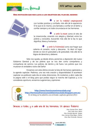 3
sexenio 2007-2013
Hermanas Franciscanas de la Inmaculada CIRCULAR 32
UNA INVITACIÓN QUE NOS LLEVA A LOS OBJETIVOS DEL PLAN DEL SEXENIO
a ver la realidad congregacional
con lucidez positiva y confiada, más allá de la apariencia.
O lo que es lo mismo, una llamada a confiar en el Señor y
confiar siempre y en toda circunstacia en las hermanas.
a sentir la misión como el reto de
la misericordia, viviendo con alegría y libertad, entre los
pobres y excluidos, buscando más allá de la ley lo que
dignifica, libera y humaniza
a sentir la fraternidad como ese hogar que
calienta el corazón, nutre y descansa. Es decir el lugar
donde se vive en gratuidad y de gratuidad, más allá de la
lógica de derechos y deberes
Sólo nos queda, ya desde ahora, ponernos a diposición del nuevo
Gobierno General y de los pobres que se nos den como compañeros y
compañeras de camino. Los pobres, de dentro y de fuera. Los pobres que nos
muestran el verdadero rostro del Señor
Enviamos con esta última circular la lista de hermanas capitulares y
la agenda capitular. Pedimos, una vez más oración y disponibilidad. El acontecer
capitular se publicará cada día en estas direcciones. Os invitamos a abrir cada día
la página web o el blog para que podais seguir la marcha del Capítulo y, si lo
considerais oportuno, enviarnos sugerencias y opiniones
http://www.franciscanasinmaculada.org/
http://hermanasfranciscanasdelainmaculada.blogspot.com.es/.
En el blog se ha abierto una entrada: capítulo general 2013
Gracias a todas y a cada una de las hermanas. Un abrazo fraterno
Hna. Carmen Pons Martí
Hna. Celia Tena Marín
Hna. Aniuska Aponte Vargas
Hna. Carmen Rosa Rejas Chávez
Hna. Elisa Tortonda Zarzoso
 