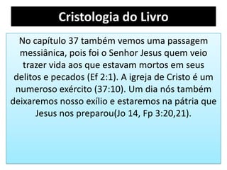 Cristologia do Livro
No capítulo 37 também vemos uma passagem
messiânica, pois foi o Senhor Jesus quem veio
trazer vida aos que estavam mortos em seus
delitos e pecados (Ef 2:1). A igreja de Cristo é um
numeroso exército (37:10). Um dia nós também
deixaremos nosso exílio e estaremos na pátria que
Jesus nos preparou(Jo 14, Fp 3:20,21).
 