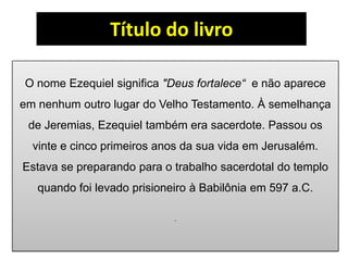 Título do livro
O nome Ezequiel significa "Deus fortalece“ e não aparece
em nenhum outro lugar do Velho Testamento. À semelhança
de Jeremias, Ezequiel também era sacerdote. Passou os
vinte e cinco primeiros anos da sua vida em Jerusalém.
Estava se preparando para o trabalho sacerdotal do templo
quando foi levado prisioneiro à Babilônia em 597 a.C.
.
 