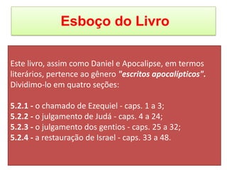 Esboço do Livro
Este livro, assim como Daniel e Apocalipse, em termos
literários, pertence ao gênero "escritos apocalípticos".
Dividimo-lo em quatro seções:
5.2.1 - o chamado de Ezequiel - caps. 1 a 3;
5.2.2 - o julgamento de Judá - caps. 4 a 24;
5.2.3 - o julgamento dos gentios - caps. 25 a 32;
5.2.4 - a restauração de Israel - caps. 33 a 48.
 