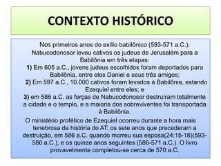 CONTEXTO HISTÓRICO
Nos primeiros anos do exílio babilônico (593-571 a.C.).
Nabucodonosor levou cativos os judeus de Jerusalém para a
Babilônia em três etapas:
1) Em 605 a.C., jovens judeus escolhidos foram deportados para
Babilônia, entre eles Daniel e seus três amigos;
2) Em 597 a.C., 10.000 cativos foram levados à Babilônia, estando
Ezequiel entre eles; e
3) em 586 a.C. as forças de Nabucodonosor destruíram totalmente
a cidade e o templo, e a maioria dos sobreviventes foi transportada
à Babilônia.
O ministério profético de Ezequiel ocorreu durante a hora mais
tenebrosa da história do AT: os sete anos que precederam a
destruição, em 586 a.C. quando morreu sua esposa(24:15-18)(593-
586 a.C.), e os quinze anos seguintes (586-571 a.C.). O livro
provavelmente completou-se cerca de 570 a.C.
 