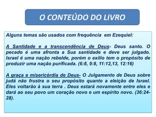 O CONTEÚDO DO LIVRO
Alguns temas são usados com frequência em Ezequiel:
A Santidade e a transcendência de Deus- Deus santo. O
pecado é uma afronta a Sua santidade e deve ser julgado.
Israel é uma nação rebelde, porém o exílio tem o propósito de
produzir uma nação purificada. (6:8, 9:8, 11:12,13, 12:16)
A graça e misericórdia de Deus- O Julgamento de Deus sobre
judá não frustra o seu propósito quanto a eleição de Israel.
Eles voltarão à sua terra . Deus estará novamente entre eles e
dará ao seu povo um coração novo e um espírito novo. (36:24-
28).
 