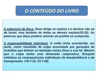 O CONTEÚDO DO LIVRO
A soberania de Deus. Deus dirige as nações e o destino não só
de Israel, mas também de todas as demais nações(25-32). As
palavras que Deus proferiu através do profeta se cumprirão.
A responsabilidade Individual. O exílio tinha acontecido, em
parte, como resultado da culpa acumulada por gerações de
israelitas que tinham se rebelado contra Deus e sua lei. Mesmo
que a culpa tenha uma dimensão corporativa, Ezequiel
enfatizou as consequências individuais da desobediência e da
transgressão. (18:1-32, 33:1-20)
 
