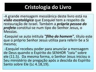 Cristologia do Livro
-A grande mensagem messiânica deste livro está na
visão escatológica que Ezequiel tem a respeito da
restauração de Israel. Também a própria pessoa do
profeta constitui-se num tipo do Senhor Jesus, o
Messias.
-Ezequiel se auto intitula "filho do homem", título este
que o próprio Senhor Jesus utiliza para referir-Se a Si
mesmo;
-Ezequiel recebeu poder para anunciar a mensagem
de Deus quando o Espírito do SENHOR "caiu" sobre
ele (11.5). Da mesma forma, o Senhor Jesus iniciou o
Seu ministério de pregação após a descida do Espírito
Santo sobre Ele (Lc 4.18,19).
 
