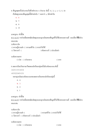 8. ข้อมูลชุดหนึ่งประกอบไปด้วยจานวน 6 จานวน ดังนี้ 11, 3, x, x + 2, 5, 10
ถ้ามัธยฐานของข้อมูลชุดนี้มีค่าเท่ากับ 7 จงหาว่า x มีค่าเท่าใด
ก. 6
ข. 7
ค. 9
ง. 13
มาตรฐาน / ตัวชี้วัด
ค 5.1 ม.3/2 หาค่าเฉลี่ยเลขคณิตมัธยฐานและฐานนิยมของข้อมูลที่ไม่ได้แจกแจงความถี่ และเลือกใช้ได้อย่าง
เหมาะสม
ระดับการวัด
( ) ความรู้ความจา ( ) ความเข้าใจ ( ) การนาไปใช้
( ) วิเคราะห์ ( /) สังเคราะห์ ( ) ประเมินค่า
ระดับความยาก
( ) ง่าย ( ) ปานกลาง ( ) ยาก
9. ผลการเรียนวิชาภาษาไทยของนักเรียนกลุ่มหนึ่งมีระดับคะแนน ดังนี้
2 2 3 1 3 3 1 4 3 2
4 3 3 2 2 4 3 1 2 1
จงหาฐานนิยมระดับคะแนนของผลการเรียนของนักเรียนกลุ่มนี้
ก. 4
ข. 3
ค. 2
ง. 1
มาตรฐาน / ตัวชี้วัด
ค 5.1 ม.3/2 หาค่าเฉลี่ยเลขคณิตมัธยฐานและฐานนิยมของข้อมูลที่ไม่ได้แจกแจงความถี่ และเลือกใช้ได้อย่าง
เหมาะสม
ระดับการวัด
( ) ความรู้ความจา ( / ) ความเข้าใจ ( ) การนาไปใช้
( ) วิเคราะห์ ( ) สังเคราะห์ ( ) ประเมินค่า
ระดับความยาก
( ) ง่าย ( ) ปานกลาง ( ) ยาก
 