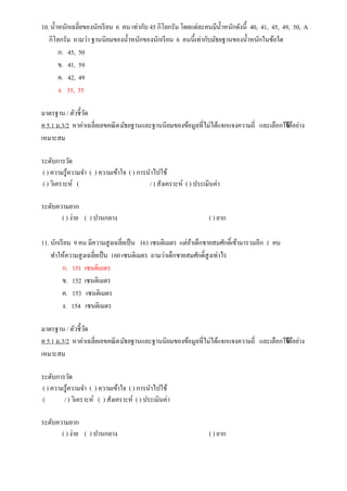10. น้าหนักเฉลี่ยของนักเรียน 6 คน เท่ากับ 45 กิโลกรัม โดยแต่ละคนมีน้าหนักดังนี้ 40, 41, 45, 49, 50, A
กิโลกรัม ถามว่า ฐานนิยมของน้าหนักของนักเรียน 6 คนนี้เท่ากับมัธยฐานของน้าหนักในข้อใด
ก. 45, 50
ข. 41, 59
ค. 42, 49
ง. 35, 55
มาตรฐาน / ตัวชี้วัด
ค 5.1 ม.3/2 หาค่าเฉลี่ยเลขคณิตมัธยฐานและฐานนิยมของข้อมูลที่ไม่ได้แจกแจงความถี่ และเลือกใช้ได้อย่าง
เหมาะสม
ระดับการวัด
( ) ความรู้ความจา ( ) ความเข้าใจ ( ) การนาไปใช้
( ) วิเคราะห์ ( / ) สังเคราะห์ ( ) ประเมินค่า
ระดับความยาก
( ) ง่าย ( ) ปานกลาง ( ) ยาก
11. นักเรียน 9 คน มีความสูงเฉลี่ยเป็น 161 เซนติเมตร แต่ถ้าเด็กชายสมศักดิ์เข้ามารวมอีก 1 คน
ทาให้ความสูงเฉลี่ยเป็น 160 เซนติเมตร ถามว่าเด็กชายสมศักดิ์สูงเท่าไร
ก. 151 เซนติเมตร
ข. 152 เซนติเมตร
ค. 153 เซนติเมตร
ง. 154 เซนติเมตร
มาตรฐาน / ตัวชี้วัด
ค 5.1 ม.3/2 หาค่าเฉลี่ยเลขคณิตมัธยฐานและฐานนิยมของข้อมูลที่ไม่ได้แจกแจงความถี่ และเลือกใช้ได้อย่าง
เหมาะสม
ระดับการวัด
( ) ความรู้ความจา ( ) ความเข้าใจ ( ) การนาไปใช้
( / ) วิเคราะห์ ( ) สังเคราะห์ ( ) ประเมินค่า
ระดับความยาก
( ) ง่าย ( ) ปานกลาง ( ) ยาก
 