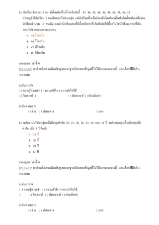 12. นักเรียนจานวน 10 คน มีน้าหนักเป็นกิโลกรัมดังนี้ 47, 48, 45, 48, 46, 44, 47, 45, 48, 52
ปรากฏว่ามีนักเรียน 2 คนเดินออกไปจากกลุ่ม แต่นักเรียนที่เหลือยังคงมีน้าหนักเฉลี่ยเท่ากับน้าหนักเฉลี่ยของ
นักเรียนจานวน 10 คนเดิม ถามว่านักเรียนคนที่มีน้าหนักเท่าไรในข้อต่อไปนี้จะไม่ใช่นักเรียน2 คนที่เดิน
ออกไปจากกลุ่มอย่างแน่นอน
ก. 44 กิโลกรัม
ข. 46 กิโลกรัม
ค. 47 กิโลกรัม
ง. 48 กิโลกรัม
มาตรฐาน / ตัวชี้วัด
ค 5.1 ม.3/2 หาค่าเฉลี่ยเลขคณิตมัธยฐานและฐานนิยมของข้อมูลที่ไม่ได้แจกแจงความถี่ และเลือกใช้ได้อย่าง
เหมาะสม
ระดับการวัด
( ) ความรู้ความจา ( ) ความเข้าใจ ( ) การนาไปใช้
( ) วิเคราะห์ ( / ) สังเคราะห์ ( ) ประเมินค่า
ระดับความยาก
( ) ง่าย ( ) ปานกลาง ( ) ยาก
13. พนักงานบริษัทกลุ่มหนึ่งมีอายุเท่ากับ 25, 27, 30, 26, 27, 29 และ 18 ปี พนักงานกลุ่มนี้จะมีอายุเฉลี่ย
เท่าใด เมื่อ 3 ปีที่แล้ว
ก. 23 ปี
ข. 26 ปี
ค. 29 ปี
ง. 32 ปี
มาตรฐาน / ตัวชี้วัด
ค 5.1 ม.3/2 หาค่าเฉลี่ยเลขคณิตมัธยฐานและฐานนิยมของข้อมูลที่ไม่ได้แจกแจงความถี่ และเลือกใช้ได้อย่าง
เหมาะสม
ระดับการวัด
( ) ความรู้ความจา ( ) ความเข้าใจ ( ) การนาไปใช้
( / ) วิเคราะห์ ( ) สังเคราะห์ ( ) ประเมินค่า
ระดับความยาก
( ) ง่าย ( ) ปานกลาง ( ) ยาก
 