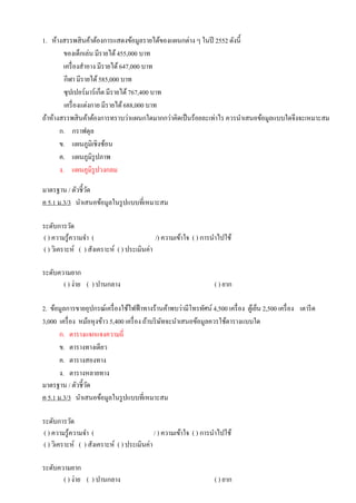 1. ห้างสรรพสินค้าต้องการแสดงข้อมูลรายได้ของแผนกต่าง ๆ ในปี 2552 ดังนี้
ของเด็กเล่น มีรายได้455,000 บาท
เครื่องสาอาง มีรายได้647,000 บาท
กีฬา มีรายได้585,000 บาท
ซุปเปอร์มาร์เก็ต มีรายได้767,400 บาท
เครื่องแต่งกาย มีรายได้688,000 บาท
ถ้าห้างสรรพสินค้าต้องการทราบว่าแผนกใดมากกว่าคิดเป็นร้อยละเท่าไร ควรนาเสนอข้อมูลแบบใดจึงจะเหมาะสม
ก. กราฟดุล
ข. แผนภูมิเชิงซ้อน
ค. แผนภูมิรูปภาพ
ง. แผนภูมิรูปวงกลม
มาตรฐาน / ตัวชี้วัด
ค 5.1 ม.3/3 นาเสนอข้อมูลในรูปแบบที่เหมาะสม
ระดับการวัด
( ) ความรู้ความจา ( /) ความเข้าใจ ( ) การนาไปใช้
( ) วิเคราะห์ ( ) สังเคราะห์ ( ) ประเมินค่า
ระดับความยาก
( ) ง่าย ( ) ปานกลาง ( ) ยาก
2. ข้อมูลการขายอุปกรณ์เครื่องใช้ไฟฟ้าทางร้านค้าพบว่ามีโทรทัศน์ 4,500 เครื่อง ตู้เย็น 2,500 เครื่อง เตารีด
3,000 เครื่อง หม้อหุงข้าว 5,400 เครื่อง ถ้าบริษัทจะนาเสนอข้อมูลควรใช้ตารางแบบใด
ก. ตารางแจกแจงความถี่
ข. ตารางทางเดียว
ค. ตารางสองทาง
ง. ตารางหลายทาง
มาตรฐาน / ตัวชี้วัด
ค 5.1 ม.3/3 นาเสนอข้อมูลในรูปแบบที่เหมาะสม
ระดับการวัด
( ) ความรู้ความจา ( / ) ความเข้าใจ ( ) การนาไปใช้
( ) วิเคราะห์ ( ) สังเคราะห์ ( ) ประเมินค่า
ระดับความยาก
( ) ง่าย ( ) ปานกลาง ( ) ยาก
 