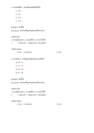 5. จากโจทย์ข้อ 4. ค่าเฉลี่ยเลขคณิตคือข้อใด
ก. 19.6
ข. 20.5
ค. 21.4
ง. 22.3
มาตรฐาน / ตัวชี้วัด
ค 5.1 ม.3/3 นาเสนอข้อมูลในรูปแบบที่เหมาะสม
ระดับการวัด
( ) ความรู้ความจา ( ) ความเข้าใจ ( ) การนาไปใช้
( / ) วิเคราะห์ ( ) สังเคราะห์ ( ) ประเมินค่า
ระดับความยาก
( ) ง่าย ( ) ปานกลาง ( ) ยาก
6. จากโจทย์ 4. ค่ามัธยฐานอยู่ในอันตรภาคชั้นใด
ก) 10 - 14
ข) 15 – 19
ค) 20 – 24
ง) 25 – 29
มาตรฐาน / ตัวชี้วัด
ค 5.1 ม.3/3 นาเสนอข้อมูลในรูปแบบที่เหมาะสม
ระดับการวัด
( ) ความรู้ความจา ( ) ความเข้าใจ ( ) การนาไปใช้
( / ) วิเคราะห์ ( ) สังเคราะห์ ( ) ประเมินค่า
ระดับความยาก
( ) ง่าย ( ) ปานกลาง ( ) ยาก
 