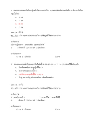 1. จากผลการสอบของนักเรียนกลุ่มหนึ่งมีคะแนนรวมเป็น 1,408 และค่าเฉลี่ยเลขคณิตเป็น 64 จานวนนักเรียน
กลุ่มนี้มีกี่คน
ก. 20 คน
ข. 21 คน
ค. 22 คน
ง. 23 คน
มาตรฐาน / ตัวชี้วัด
ค 5.1 ม.3/4 อ่าน แปลความหมาย และวิเคราะห์ข้อมูลที่ได้จากการนาเสนอ
ระดับการวัด
( ) ความรู้ความจา ( ) ความเข้าใจ ( ) การนาไปใช้
( /) วิเคราะห์ ( ) สังเคราะห์ ( ) ประเมินค่า
ระดับความยาก
( ) ง่าย ( ) ปานกลาง ( ) ยาก
2. สอบถามอายุของนักเรียนกลุ่มหนึ่งเป็นดังนี้ 14 , 16 , 15 , 14 , 16 , 17 , 14 , 15 , 18 จะได้ข้อใดถูกต้อง
ก. ค่าเฉลี่ยเลขคณิตหาอายุกลุ่มนี้คือ15.5
ข. มัธยฐานของอายุกลุ่มนี้คือ17
ค. ฐานนิยมของอายุกลุ่มนี้ คือ 14, 15, 16
ง. มัธยฐานมากกว่าฐานนิยมแต่น้อยกว่าค่าเฉลี่ยเลขคณิต
มาตรฐาน / ตัวชี้วัด
ค 5.1 ม.3/4 อ่าน แปลความหมาย และวิเคราะห์ข้อมูลที่ได้จากการนาเสนอ
ระดับการวัด
( ) ความรู้ความจา ( / ) ความเข้าใจ ( ) การนาไปใช้
( ) วิเคราะห์ ( ) สังเคราะห์ ( ) ประเมินค่า
ระดับความยาก
( ) ง่าย ( ) ปานกลาง ( ) ยาก
 