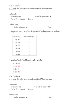 มาตรฐาน / ตัวชี้วัด
ค 5.1 ม.3/4 อ่าน แปลความหมาย และวิเคราะห์ข้อมูลที่ได้จากการนาเสนอ
ระดับการวัด
( ) ความรู้ความจา ( / ) ความเข้าใจ ( ) การนาไปใช้
( ) วิเคราะห์ ( ) สังเคราะห์ ( ) ประเมินค่า
ระดับความยาก
( ) ง่าย ( ) ปานกลาง ( ) ยาก
7. ข้อมูลแสดงเวลาเดินทางจากบ้านถึงโรงเรียนของนักเรียนชั้นม.3 จานวน 30 คนเป็นดังนี้
ช่วงเวลาที่นักเรียนส่วนใหญ่ใช้เวลาเดินทางคือช่วงเวลาใด
ก. 11 – 15
ข. 21 – 25
ค. 26 – 30
ง. 36 – 40
มาตรฐาน / ตัวชี้วัด
ค 5.1 ม.3/4 อ่าน แปลความหมาย และวิเคราะห์ข้อมูลที่ได้จากการนาเสนอ
ระดับการวัด
( ) ความรู้ความจา ( / ) ความเข้าใจ ( ) การนาไปใช้
( ) วิเคราะห์ ( ) สังเคราะห์ ( ) ประเมินค่า
ระดับความยาก
( ) ง่าย ( ) ปานกลาง ( ) ยาก
เวลา (นาที) จานวนนักเรียน(คน)
11 – 15
16 – 20
21 – 25
26 – 30
31 – 35
36 – 40
3
4
8
7
3
5
 