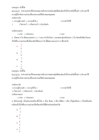 มาตรฐาน / ตัวชี้วัด
ค 5.2 ม.3/1 หาความน่าจะเป็นของเหตุการณ์จากการทดลองสุ่มที่ผลแต่ละตัวมีโอกาสเกิดขึ้นเท่า ๆ กัน และใช้
ความรู้เกี่ยวกับความน่าจะเป็นคาดการณได้อย่างสมเหตุสมผล
ระดับการวัด
( ) ความรู้ความจา ( ) ความเข้าใจ ( / ) การนาไปใช้
( ) วิเคราะห์ ( ) สังเคราะห์ ( ) ประเมินค่า
ระดับความยาก
( ) ง่าย ( ) ปานกลาง ( ) ยาก
3. มีสลาก 4 ใบ เขียนหมายเลข 5 , 6 , 7 และ 8 กากับใบละ 1 หมายเลข สุ่มหยิบสลาก 2 ใบ โดยหยิบทีละใบและ
ไม่ใส่คืน ความน่าจะเป็นที่จะหยิบได้สลาก2 ใบ ที่มีผลรวมมากกว่า 13 เป็นเท่าไร
ก.
3
1
ข.
4
1
ค.
6
1
ง.
12
1
มาตรฐาน / ตัวชี้วัด
ค 5.2 ม.3/1 หาความน่าจะเป็นของเหตุการณ์จากการทดลองสุ่มที่ผลแต่ละตัวมีโอกาสเกิดขึ้นเท่า ๆ กัน และใช้
ความรู้เกี่ยวกับความน่าจะเป็นคาดการณได้อย่างสมเหตุสมผล
ระดับการวัด
( ) ความรู้ความจา ( ) ความเข้าใจ ( / ) การนาไปใช้
( ) วิเคราะห์ ( ) สังเคราะห์ ( ) ประเมินค่า
ระดับความยาก
( ) ง่าย ( ) ปานกลาง ( ) ยาก
4. มีปากกาอยู่ 5 ด้ามประกอบด้วย สีน้าเงิน 2 ด้าม สีแดง 2 ด้าม สีเขียว 1 ด้าม ถ้าสุ่มหยิบมา 2 ด้ามพร้อมกัน
(หยิบแล้วไม่ใส่คืน) ความน่าจะเป็นที่จะหยิบได้สีต่างกันเท่ากับเท่าใด
ก.
2
5
ข.
3
5
ค.
4
5
ง.
5
5
 