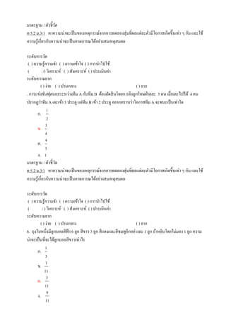 มาตรฐาน / ตัวชี้วัด
ค 5.2 ม.3/1 หาความน่าจะเป็นของเหตุการณ์จากการทดลองสุ่มที่ผลแต่ละตัวมีโอกาสเกิดขึ้นเท่า ๆ กัน และใช้
ความรู้เกี่ยวกับความน่าจะเป็นคาดการณได้อย่างสมเหตุสมผล
ระดับการวัด
( ) ความรู้ความจา ( ) ความเข้าใจ ( ) การนาไปใช้
( /) วิเคราะห์ ( ) สังเคราะห์ ( ) ประเมินค่า
ระดับความยาก
( ) ง่าย ( ) ปานกลาง ( ) ยาก
. การแข่งขันฟุตบอลระหว่างทีม A กับทีม B ต้องตัดสินโดยการยิงลูกโทษฝ่ายละ 5 คน เมื่อเตะไปได้ 4 คน
ปรากฏว่าทีม A เตะเข้า 3 ประตู แต่ทีม B เข้า 2 ประตู อยากทราบว่าโอกาสทีม A จะชนะเป็นเท่าใด
ก.
1
2
ข.
3
4
ค.
4
5
ง. 1
มาตรฐาน / ตัวชี้วัด
ค 5.2 ม.3/1 หาความน่าจะเป็นของเหตุการณ์จากการทดลองสุ่มที่ผลแต่ละตัวมีโอกาสเกิดขึ้นเท่า ๆ กัน และใช้
ความรู้เกี่ยวกับความน่าจะเป็นคาดการณได้อย่างสมเหตุสมผล
ระดับการวัด
( ) ความรู้ความจา ( ) ความเข้าใจ ( ) การนาไปใช้
( / ) วิเคราะห์ ( ) สังเคราะห์ ( ) ประเมินค่า
ระดับความยาก
( ) ง่าย ( ) ปานกลาง ( ) ยาก
6. ถุงใบหนึ่งมีลูกบอลสีฟ้า 6 ลูก สีขาว 3 ลูก สีแดงและสีชมพูอีกอย่างละ 1 ลูก ถ้าหยิบโดยไม่มอง 1 ลูก ความ
น่าจะเป็นที่จะได้ลูกบอลสีขาวเท่าไร
ก.
1
3
ข.
1
11
ค.
3
11
ง.
8
11
 