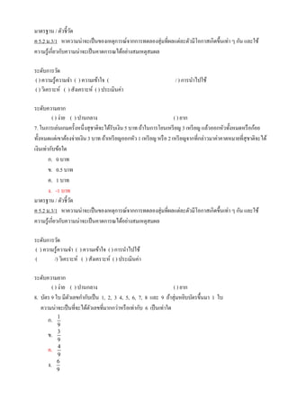 มาตรฐาน / ตัวชี้วัด
ค 5.2 ม.3/1 หาความน่าจะเป็นของเหตุการณ์จากการทดลองสุ่มที่ผลแต่ละตัวมีโอกาสเกิดขึ้นเท่า ๆ กัน และใช้
ความรู้เกี่ยวกับความน่าจะเป็นคาดการณได้อย่างสมเหตุสมผล
ระดับการวัด
( ) ความรู้ความจา ( ) ความเข้าใจ ( / ) การนาไปใช้
( ) วิเคราะห์ ( ) สังเคราะห์ ( ) ประเมินค่า
ระดับความยาก
( ) ง่าย ( ) ปานกลาง ( ) ยาก
7. ในการเล่นเกมครั้งหนึ่งสุชาติจะได้รับเงิน 5 บาท ถ้าในการโยนเหรียญ 3 เหรียญ แล้วออกหัวทั้งหมดหรือก้อย
ทั้งหมดแต่เขาต้องจ่ายเงิน 3 บาท ถ้าเหรียญออกหัว 1 เหรียญ หรือ 2 เหรียญจากที่กล่าวมาค่าคาดหมายที่สุชาติจะได้
เงินเท่ากับข้อใด
ก. 0 บาท
ข. 0.5 บาท
ค. 1 บาท
ง. -1 บาท
มาตรฐาน / ตัวชี้วัด
ค 5.2 ม.3/1 หาความน่าจะเป็นของเหตุการณ์จากการทดลองสุ่มที่ผลแต่ละตัวมีโอกาสเกิดขึ้นเท่า ๆ กัน และใช้
ความรู้เกี่ยวกับความน่าจะเป็นคาดการณได้อย่างสมเหตุสมผล
ระดับการวัด
( ) ความรู้ความจา ( ) ความเข้าใจ ( ) การนาไปใช้
( /) วิเคราะห์ ( ) สังเคราะห์ ( ) ประเมินค่า
ระดับความยาก
( ) ง่าย ( ) ปานกลาง ( ) ยาก
8. บัตร 9 ใบ มีตัวเลขกากับเป็น 1, 2, 3 4, 5, 6, 7, 8 และ 9 ถ้าสุ่มหยิบบัตรขึ้นมา 1 ใบ
ความน่าจะเป็นที่จะได้ตัวเลขที่มากกว่าหรือเท่ากับ 6 เป็นเท่าใด
ก. 1
9
ข. 3
9
ค. 4
9
ง. 6
9
 