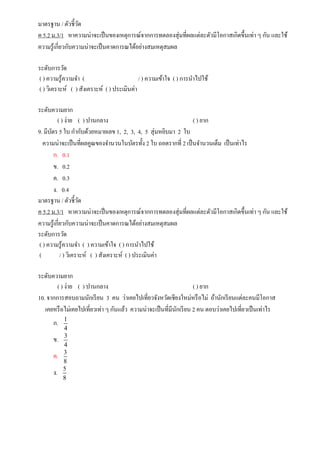 มาตรฐาน / ตัวชี้วัด
ค 5.2 ม.3/1 หาความน่าจะเป็นของเหตุการณ์จากการทดลองสุ่มที่ผลแต่ละตัวมีโอกาสเกิดขึ้นเท่า ๆ กัน และใช้
ความรู้เกี่ยวกับความน่าจะเป็นคาดการณได้อย่างสมเหตุสมผล
ระดับการวัด
( ) ความรู้ความจา ( / ) ความเข้าใจ ( ) การนาไปใช้
( ) วิเคราะห์ ( ) สังเคราะห์ ( ) ประเมินค่า
ระดับความยาก
( ) ง่าย ( ) ปานกลาง ( ) ยาก
9. มีบัตร 5 ใบ กากับด้วยหมายเลข 1, 2, 3, 4, 5 สุ่มหยิบมา 2 ใบ
ความน่าจะเป็นที่ผลคูณของจานวนในบัตรทั้ง 2 ใบ ถอดรากที่ 2 เป็นจานวนเต็ม เป็นเท่าไร
ก. 0.1
ข. 0.2
ค. 0.3
ง. 0.4
มาตรฐาน / ตัวชี้วัด
ค 5.2 ม.3/1 หาความน่าจะเป็นของเหตุการณ์จากการทดลองสุ่มที่ผลแต่ละตัวมีโอกาสเกิดขึ้นเท่า ๆ กัน และใช้
ความรู้เกี่ยวกับความน่าจะเป็นคาดการณได้อย่างสมเหตุสมผล
ระดับการวัด
( ) ความรู้ความจา ( ) ความเข้าใจ ( ) การนาไปใช้
( / ) วิเคราะห์ ( ) สังเคราะห์ ( ) ประเมินค่า
ระดับความยาก
( ) ง่าย ( ) ปานกลาง ( ) ยาก
10. จากการสอบถามนักเรียน 3 คน ว่าเคยไปเที่ยวจังหวัดเชียงใหม่หรือไม่ ถ้านักเรียนแต่ละคนมีโอกาส
เคยหรือไม่เคยไปเที่ยวเท่า ๆ กันแล้ว ความน่าจะเป็นที่มีนักเรียน 2 คน ตอบว่าเคยไปเที่ยวเป็นเท่าไร
ก. 1
4
ข. 3
4
ค. 3
8
ง. 5
8
 