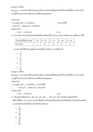 มาตรฐาน / ตัวชี้วัด
ค 5.2 ม.3/1 หาความน่าจะเป็นของเหตุการณ์จากการทดลองสุ่มที่ผลแต่ละตัวมีโอกาสเกิดขึ้นเท่า ๆ กัน และใช้
ความรู้เกี่ยวกับความน่าจะเป็นคาดการณได้อย่างสมเหตุสมผล
ระดับการวัด
( ) ความรู้ความจา ( ) ความเข้าใจ ( /) การนาไปใช้
( ) วิเคราะห์ ( ) สังเคราะห์ ( ) ประเมินค่า
ระดับความยาก
( ) ง่าย ( ) ปานกลาง ( ) ยาก
11. จากการสารวจการออมเงินของนักเรียนชั้นมัธยมศึกษาปีที่ 3 จานวน 180 คน ในเดือนมกราคมที่ผ่านมา ดังนี้
จานวนเงินที่ออม (บาท) 1 – 10 11 – 20 21 – 30 31 – 40 41 – 50
จานวนคน a 43 34 31 2a
ความน่าจะเป็นที่นักเรียนกลุ่มนี้จะออมเงินเดือนละไม่เกิน 10 บาทเป็นเท่าไร
ก. 1
15
ข. 2
15
ค. 3
15
ง. 4
15
มาตรฐาน / ตัวชี้วัด
ค 5.2 ม.3/1 หาความน่าจะเป็นของเหตุการณ์จากการทดลองสุ่มที่ผลแต่ละตัวมีโอกาสเกิดขึ้นเท่า ๆ กัน และใช้
ความรู้เกี่ยวกับความน่าจะเป็นคาดการณได้อย่างสมเหตุสมผล
ระดับการวัด
( ) ความรู้ความจา ( ) ความเข้าใจ ( ) การนาไปใช้
( /) วิเคราะห์ ( ) สังเคราะห์ ( ) ประเมินค่า
ระดับความยาก
( ) ง่าย ( ) ปานกลาง ( ) ยาก
12. บัตรแต่ละใบเขียนจานวน 400, 401, 402, 403, …, 498, 499, 500 ตามลาดับ ถ้าสุ่มหยิบบัตร
ที่เขียนไว้ขึ้นมา 1 ใบ จงหาความน่าจะเป็นที่จานวนในบัตรนั้นมีเลขโดดในหลักร้อยน้อยกว่าเลขโดดในหลักสิบ
และเลขโดดในหลักสิบน้อยกว่าเลขโดดในหลักหน่วย
ก. 7
101
ข. 8
101
ค. 9
101
ง. 10
101
 