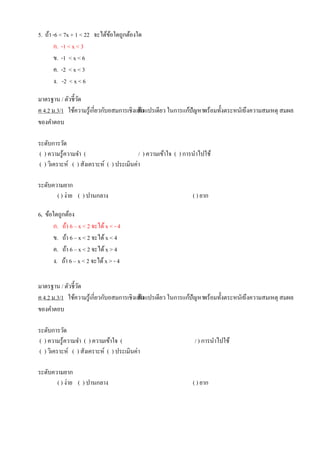 5. ถ้า -6 < 7x + 1 < 22 จะได้ข้อใดถูกต้องใด
ก. -1 < x < 3
ข. -1 < x < 6
ค. -2 < x < 3
ง. -2 < x < 6
มาตรฐาน / ตัวชี้วัด
ค 4.2 ม.3/1 ใช้ความรู้เกี่ยวกับอสมการเชิงเส้นตัวแปรเดียว ในการแก้ปัญหาพร้อมทั้งตระหนักถึงความสมเหตุ สมผล
ของคาตอบ
ระดับการวัด
( ) ความรู้ความจา ( / ) ความเข้าใจ ( ) การนาไปใช้
( ) วิเคราะห์ ( ) สังเคราะห์ ( ) ประเมินค่า
ระดับความยาก
( ) ง่าย ( ) ปานกลาง ( ) ยาก
6. ข้อใดถูกต้อง
ก. ถ้า 6 – x < 2 จะได้x < - 4
ข. ถ้า 6 – x < 2 จะได้x < 4
ค. ถ้า 6 – x < 2 จะได้x > 4
ง. ถ้า 6 – x < 2 จะได้x > - 4
มาตรฐาน / ตัวชี้วัด
ค 4.2 ม.3/1 ใช้ความรู้เกี่ยวกับอสมการเชิงเส้นตัวแปรเดียว ในการแก้ปัญหาพร้อมทั้งตระหนักถึงความสมเหตุ สมผล
ของคาตอบ
ระดับการวัด
( ) ความรู้ความจา ( ) ความเข้าใจ ( / ) การนาไปใช้
( ) วิเคราะห์ ( ) สังเคราะห์ ( ) ประเมินค่า
ระดับความยาก
( ) ง่าย ( ) ปานกลาง ( ) ยาก
 
