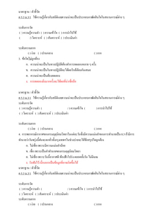มาตรฐาน / ตัวชี้วัด
ค 5.3 ม.3/1 ใช้ความรู้เกี่ยวกับสถิติและความน่าจะเป็นประกอบการตัดสินใจในสถานการณ์ต่าง ๆ
ระดับการวัด
( ) ความรู้ความจา ( ) ความเข้าใจ ( ) การนาไปใช้
( /) วิเคราะห์ ( ) สังเคราะห์ ( ) ประเมินค่า
ระดับความยาก
( ) ง่าย ( ) ปานกลาง ( ) ยาก
3. ข้อใดไม่ถูกต้อง
ก. ความน่าจะเป็นในทางปฏิบัติต้องทาการทดลองหลาย ๆ ครั้ง
ข. ความน่าจะเป็นในทางปฏิบัติจะได้ผลใกล้เคียงกันเสมอ
ค. ความน่าจะเป็นต้องทดลอง
ง. การทดลองยิ่งมากครั้งจะได้ผลที่น่าเชื่อถือ
มาตรฐาน / ตัวชี้วัด
ค 5.3 ม.3/1 ใช้ความรู้เกี่ยวกับสถิติและความน่าจะเป็นประกอบการตัดสินใจในสถานการณ์ต่าง ๆ
ระดับการวัด
( ) ความรู้ความจา ( / ) ความเข้าใจ ( ) การนาไปใช้
( ) วิเคราะห์ ( ) สังเคราะห์ ( ) ประเมินค่า
ระดับความยาก
( ) ง่าย ( ) ปานกลาง ( ) ยาก
4. การพยากรณ์อากาศของกรมอุตุนิยมวิทยาในแต่ละวันซึ่งมีความแม่นยาของการทานายเป็น0.3 ถ้ามีการ
ทานายว่าวันพรุ่งนี้ฝนจะตกทั่วทั้งกรุงเทพฯในช่วงบ่ายจะได้ข้อสรุปใดถูกต้อง
ก. ไม่เชื่อ เพราะมีความแม่นยาน้อย
ข. เชื่อ เพราะเป็นคาทานายของกรมอุตุนิยมวิทยา
ค. ไม่เชื่อ เพราะวันนี้อากาศดี ท้องฟ้าโปร่ง ตลอดทั้งวัน ไม่มีเมฆ
ง. รับฟังไว้เนื่องจากเป็นข้อมูลที่อาจเกิดขึ้นได้
มาตรฐาน / ตัวชี้วัด
ค 5.3 ม.3/1 ใช้ความรู้เกี่ยวกับสถิติและความน่าจะเป็นประกอบการตัดสินใจในสถานการณ์ต่าง ๆ
ระดับการวัด
( ) ความรู้ความจา ( / ) ความเข้าใจ ( ) การนาไปใช้
( ) วิเคราะห์ ( ) สังเคราะห์ ( ) ประเมินค่า
ระดับความยาก
( ) ง่าย ( ) ปานกลาง ( ) ยาก
 