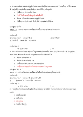 1. การพยากรณ์อากาศของกรมอุตุนิยมวิทยาในแต่ละวันซึ่งมีความแม่นยาของการทานายเป็น0.3 ถ้ามีการทานาย
ว่าวันพรุ่งนี้ฝนจะตกทั่วทั้งกรุงเทพฯในช่วงบ่าย จะได้ข้อสรุปใดถูกต้อง
ก. ไม่เชื่อ เพราะมีความแม่นยาน้อย
ข. รับฟังไว้เนื่องจากเป็นข้อมูลที่อาจเกิดขึ้นได้
ค. เชื่อ เพราะเป็นคาทานายของกรมอุตุนิยมวิทยา
ง. ไม่เชื่อ เพราะวันนี้อากาศดี ท้องฟ้าโปร่ง ตลอดทั้งวัน ไม่มีเมฆ
มาตรฐาน / ตัวชี้วัด
ค 5.3 ม.3/2 อภิปรายถึงความคลาดเคลื่อนที่อาจเกิดขึ้นได้จากการนาเสนอข้อมูลทางสถิติ
ระดับการวัด
( ) ความรู้ความจา ( ) ความเข้าใจ ( / ) การนาไปใช้
( ) วิเคราะห์ ( ) สังเคราะห์ ( ) ประเมินค่า
ระดับความยาก
( ) ง่าย ( ) ปานกลาง ( ) ยาก
2. การสารวจจากคนกลุ่มหนึ่งของคนทั้งกรุงเทพฯพบว่าบุคคลที่ยังโสด มี 45 % แต่งงานแล้ว 55% จึงสรุปได้ว่า
คนกรุงเทพฯ ส่วนมากแต่งงานแล้ว จะสรุปความคิดเห็นได้ตรงกับข้อใด
ก. เชื่อ เพราะเป็นผลสารวจ
ข. เชื่อ เพราะ 45% น้อยกว่า 55%
ค. ไม่เชื่อ เพราะ 45% และ 55% มีค่าใกล้เคียงกัน
ง. ไม่เชื่อ เพราะสารวจน้อยเมื่อเทียบกับประชากรในกรุงเทพฯ
มาตรฐาน / ตัวชี้วัด
ค 5.3 ม.3/2 อภิปรายถึงความคลาดเคลื่อนที่อาจเกิดขึ้นได้จากการนาเสนอข้อมูลทางสถิติ
ระดับการวัด
( ) ความรู้ความจา ( ) ความเข้าใจ ( ) การนาไปใช้
( /) วิเคราะห์ ( ) สังเคราะห์ ( ) ประเมินค่า
ระดับความยาก
( ) ง่าย ( ) ปานกลาง ( ) ยาก
3. “โดยเฉลี่ยแล้วนักเรียนส่วนใหญ่เป็นเป็นลูกศิษย์ของอาจารย์วิชิต” ข้อความดังกล่าวหมายถึงค่ากลางของข้อมูล
แบบใด
ก. ค่าเฉลี่ยเลขคณิต
ข. ค่ามัธยฐาน
ค. ค่าฐานนิยม
ง. ค่าเฉลี่ยฮาร์มอนิก
 