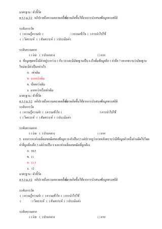 มาตรฐาน / ตัวชี้วัด
ค 5.3 ม.3/2 อภิปรายถึงความคลาดเคลื่อนที่อาจเกิดขึ้นได้จากการนาเสนอข้อมูลทางสถิติ
ระดับการวัด
( ) ความรู้ความจา ( / ) ความเข้าใจ ( ) การนาไปใช้
( ) วิเคราะห์ ( ) สังเคราะห์ ( ) ประเมินค่า
ระดับความยาก
( ) ง่าย ( ) ปานกลาง ( ) ยาก
4. ข้อมูลชุดหนึ่งมีค่าอยู่ระหว่าง 1 กับ 10 และมีมัธยฐานเป็น 6 ถ้าเพิ่มข้อมูลอีก 1 ค่าคือ 7 อยากทราบว่ามัธยฐาน
ใหม่จะมีค่าเป็นอย่างไร
ก. เท่าเดิม
ข. มากกว่าเดิม
ค. น้อยกว่าเดิม
ง. มากกว่าหรือเท่าเดิม
มาตรฐาน / ตัวชี้วัด
ค 5.3 ม.3/2 อภิปรายถึงความคลาดเคลื่อนที่อาจเกิดขึ้นได้จากการนาเสนอข้อมูลทางสถิติ
ระดับการวัด
( ) ความรู้ความจา ( ) ความเข้าใจ ( /) การนาไปใช้
( ) วิเคราะห์ ( ) สังเคราะห์ ( ) ประเมินค่า
ระดับความยาก
( ) ง่าย ( ) ปานกลาง ( ) ยาก
5. จากการหาค่าเฉลี่ยเลขคณิตของข้อมูล 10 ตัวเป็น12 แต่ปรากฏว่าภายหลังทราบว่ามีข้อมูลตัวหนึ่งอ่านผิดไปโดย
ค่าที่ถูกต้องคือ 3 แต่อ่านเป็น 8 จงหาค่าเฉลี่ยเลขคณิตที่ถูกต้อง
ก. 10.5
ข. 11
ค. 11.5
ง. 12
มาตรฐาน / ตัวชี้วัด
ค 5.3 ม.3/2 อภิปรายถึงความคลาดเคลื่อนที่อาจเกิดขึ้นได้จากการนาเสนอข้อมูลทางสถิติ
ระดับการวัด
( ) ความรู้ความจา ( ) ความเข้าใจ ( ) การนาไปใช้
( / ) วิเคราะห์ ( ) สังเคราะห์ ( ) ประเมินค่า
ระดับความยาก
( ) ง่าย ( ) ปานกลาง ( ) ยาก
 