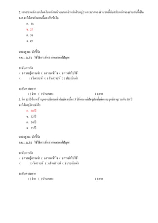2. เลขสองหลัก เลขโดดในหลักหน่วยมากกว่าหลักสิบอยู่5 และบวกของจานวนนี้กับสลับหลักของจานวนนี้เป็น
143 จะได้เลขจานวนนี้ตรงกับข้อใด
ก. 16
ข. 27
ค. 38
ง. 49
มาตรฐาน / ตัวชี้วัด
ค 6.1 ม.3/1 ใช้วิธีการที่หลากหลายแก้ปัญหา
ระดับการวัด
( ) ความรู้ความจา ( ) ความเข้าใจ ( ) การนาไปใช้
( / ) วิเคราะห์ ( ) สังเคราะห์ ( ) ประเมินค่า
ระดับความยาก
( ) ง่าย ( ) ปานกลาง ( ) ยาก
3. อีก 15 ปีข้างหน้า บุตรจะมีอายุเท่ากับบิดา เมื่อ 15 ปีก่อน แต่ปัจจุบันทั้งพ่อและลูกมีอายุรวมกัน58 ปี
จะได้อายุใครเท่าไร
ก. 30 ปี
ข. 32 ปี
ค. 34 ปี
ง. 35 ปี
มาตรฐาน / ตัวชี้วัด
ค 6.1 ม.3/1 ใช้วิธีการที่หลากหลายแก้ปัญหา
ระดับการวัด
( ) ความรู้ความจา ( ) ความเข้าใจ ( ) การนาไปใช้
( / ) วิเคราะห์ ( ) สังเคราะห์ ( ) ประเมินค่า
ระดับความยาก
( ) ง่าย ( ) ปานกลาง ( ) ยาก
 
