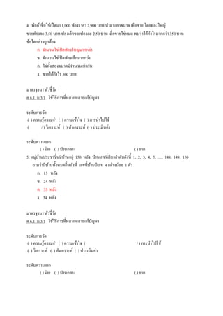 4. พ่อค้าซื้อไข่เป็ดมา 1,000 ฟองราคา 2,900 บาท นามาแยกขนาด เพื่อขาย โดยฟองใหญ่
ขายฟองละ 3.50 บาท ฟองเล็กขายฟองละ 2.50 บาท เมื่อขายไข่หมด พบว่าได้กาไรมากกว่า350 บาท
ข้อใดกล่าวถูกต้อง
ก. จานวนไข่เป็ดฟองใหญ่มากกว่า
ข. จานวนไข่เป็ดฟองเล็กมากกว่า
ค. ไข่ทั้งสองขนาดมีจานวนเท่ากัน
ง. ขายได้กาไร 360 บาท
มาตรฐาน / ตัวชี้วัด
ค 6.1 ม.3/1 ใช้วิธีการที่หลากหลายแก้ปัญหา
ระดับการวัด
( ) ความรู้ความจา ( ) ความเข้าใจ ( ) การนาไปใช้
( / ) วิเคราะห์ ( ) สังเคราะห์ ( ) ประเมินค่า
ระดับความยาก
( ) ง่าย ( ) ปานกลาง ( ) ยาก
5. หมู่บ้านประชาชื่นมีบ้านอยู่ 150 หลัง บ้านเลขที่เรียงลาดับดังนี้ 1, 2, 3, 4, 5, …, 148, 149, 150
ถามว่ามีบ้านทั้งหมดกี่หลังที่ เลขที่บ้านมีเลข 4 อย่างน้อย 1 ตัว
ก. 15 หลัง
ข. 24 หลัง
ค. 33 หลัง
ง. 34 หลัง
มาตรฐาน / ตัวชี้วัด
ค 6.1 ม.3/1 ใช้วิธีการที่หลากหลายแก้ปัญหา
ระดับการวัด
( ) ความรู้ความจา ( ) ความเข้าใจ ( / ) การนาไปใช้
( ) วิเคราะห์ ( ) สังเคราะห์ ( ) ประเมินค่า
ระดับความยาก
( ) ง่าย ( ) ปานกลาง ( ) ยาก
 