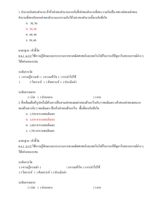 1. จานวนนับสองจานวน ถ้าห้าเท่าของจานวนแรกกับสี่เท่าของจานวนที่สอง รวมกันเป็น490 แต่สองเท่าของ
จานวนที่สองกับหกเท่าของจานวนแรกรวมกันได้420 สองจานวนนี้ตรงกับข้อใด
ก. 30, 50
ข. 50, 60
ค. 60, 80
ง. 30, 60
มาตรฐาน / ตัวชี้วัด
ค 6.1 ม.3/2 ใช้ความรู้ทักษะและกระบวนการทางคณิตศาสตร์และเทคโนโลยีในการแก้ปัญหาในสถานการณ์ต่างๆ
ได้อย่างเหมาะสม
ระดับการวัด
( ) ความรู้ความจา ( ) ความเข้าใจ ( ) การนาไปใช้
( /) วิเคราะห์ ( ) สังเคราะห์ ( ) ประเมินค่า
ระดับความยาก
( ) ง่าย ( ) ปานกลาง ( ) ยาก
2. สี่เหลี่ยมผืนผ้ารูปหนึ่งมีด้านยาวเป็นสามเท่าของผลต่างของด้านกว้างกับ5 เซนติเมตร แล้วสองเท่าของผลบวก
ของด้านยาวกับ 2 เซนติเมตร เป็นห้าเท่าของด้านกว้าง พื้นที่ตรงกับข้อใด
ก. 1,538 ตารางเซนติเมตร
ข. 1,638 ตารางเซนติเมตร
ค. 1,683 ตารางเซนติเมตร
ง. 1,783 ตารางเซนติเมตร
มาตรฐาน / ตัวชี้วัด
ค 6.1 ม.3/2 ใช้ความรู้ทักษะและกระบวนการทางคณิตศาสตร์และเทคโนโลยีในการแก้ปัญหาในสถานการณ์ต่างๆ
ได้อย่างเหมาะสม
ระดับการวัด
( ) ความรู้ความจา ( / ) ความเข้าใจ ( ) การนาไปใช้
( ) วิเคราะห์ ( ) สังเคราะห์ ( ) ประเมินค่า
ระดับความยาก
( ) ง่าย ( ) ปานกลาง ( ) ยาก
 