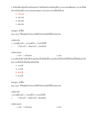 3. นักท่องเที่ยวกลุ่มหนึ่งรวมกันออกค่ารถ โดยถ้าลดจานวนนักท่องเที่ยว12 คน จะออกเพิ่มคนละ 18 บาท ถ้าเพิ่ม
จานวนนักท่องเที่ยว 8 คน จะออกค่ารถลดลง 6 บาท จงหาราคารถเป็นเงินกี่บาท
ก. 720 บาท
ข. 845 บาท
ค. 869 บาท
ง. 960 บาท
มาตรฐาน / ตัวชี้วัด
ค 6.1 ม.3/3 ให้เหตุผลประกอบการตัดสินใจและสรุปผลได้อย่างเหมาะสม
ระดับการวัด
( ) ความรู้ความจา ( ) ความเข้าใจ ( ) การนาไปใช้
( / ) วิเคราะห์ ( ) สังเคราะห์ ( ) ประเมินค่า
ระดับความยาก
( ) ง่าย ( ) ปานกลาง ( ) ยาก
4. การเดินแข่งขัน วินเดินได้50 เมตรต่อนาที วินัยเดินได้45 เมตรต่อนาที ถ้าวินต่อให้วินัยโดยให้วินัยเดินออกไป
ก่อน 5 นาที อีกกี่นาทีวินจึงจะเดินทันวินัย
ก. 30 นาที
ข. 35 นาที
ค. 40 นาที
ง. 45 นาที
มาตรฐาน / ตัวชี้วัด
ค 6.1 ม.3/3 ให้เหตุผลประกอบการตัดสินใจและสรุปผลได้อย่างเหมาะสม
ระดับการวัด
( ) ความรู้ความจา ( ) ความเข้าใจ ( ) การนาไปใช้
( / ) วิเคราะห์ ( ) สังเคราะห์ ( ) ประเมินค่า
ระดับความยาก
( ) ง่าย ( ) ปานกลาง ( ) ยาก
 
