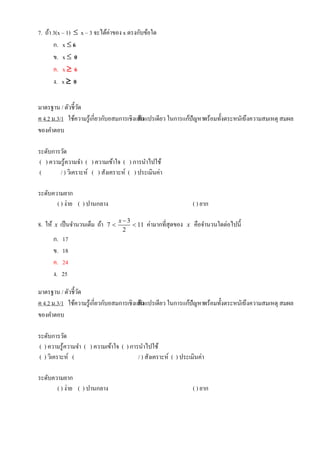 7. ถ้า 3(x – 1)  x – 3 จะได้ค่าของ x ตรงกับข้อใด
ก. x  6
ข. x  0
ค. x  6
ง. x  0
มาตรฐาน / ตัวชี้วัด
ค 4.2 ม.3/1 ใช้ความรู้เกี่ยวกับอสมการเชิงเส้นตัวแปรเดียว ในการแก้ปัญหาพร้อมทั้งตระหนักถึงความสมเหตุ สมผล
ของคาตอบ
ระดับการวัด
( ) ความรู้ความจา ( ) ความเข้าใจ ( ) การนาไปใช้
( / ) วิเคราะห์ ( ) สังเคราะห์ ( ) ประเมินค่า
ระดับความยาก
( ) ง่าย ( ) ปานกลาง ( ) ยาก
8. ให้ x เป็นจานวนเต็ม ถ้า 3
7 11
2
x 
  ค่ามากที่สุดของ x คือจานวนใดต่อไปนี้
ก. 17
ข. 18
ค. 24
ง. 25
มาตรฐาน / ตัวชี้วัด
ค 4.2 ม.3/1 ใช้ความรู้เกี่ยวกับอสมการเชิงเส้นตัวแปรเดียว ในการแก้ปัญหาพร้อมทั้งตระหนักถึงความสมเหตุ สมผล
ของคาตอบ
ระดับการวัด
( ) ความรู้ความจา ( ) ความเข้าใจ ( ) การนาไปใช้
( ) วิเคราะห์ ( / ) สังเคราะห์ ( ) ประเมินค่า
ระดับความยาก
( ) ง่าย ( ) ปานกลาง ( ) ยาก
 