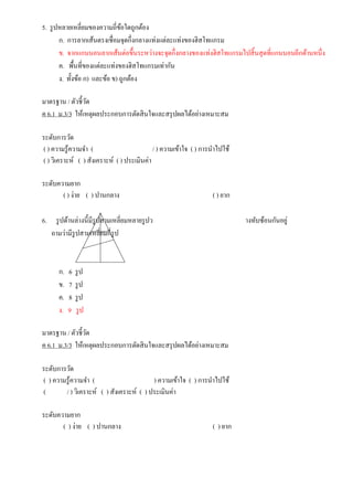 5. รูปหลายเหลี่ยมของความถี่ข้อใดถูกต้อง
ก. การลากเส้นตรงเชื่อมจุดกึ่งกลางแท่งแต่ละแท่งของฮิสโทแกรม
ข. จากแกนนอนลากเส้นต่อขึ้นระหว่างจะจุดกึ่งกลางของแท่งฮิสโทแกรมไปสิ้นสุดที่แกนนอนอีกด้านหนึ่ง
ค. พื้นที่ของแต่ละแท่งของฮิสโทแกรมเท่ากัน
ง. ทั้งข้อ ก) และข้อ ข) ถูกต้อง
มาตรฐาน / ตัวชี้วัด
ค 6.1 ม.3/3 ให้เหตุผลประกอบการตัดสินใจและสรุปผลได้อย่างเหมาะสม
ระดับการวัด
( ) ความรู้ความจา ( / ) ความเข้าใจ ( ) การนาไปใช้
( ) วิเคราะห์ ( ) สังเคราะห์ ( ) ประเมินค่า
ระดับความยาก
( ) ง่าย ( ) ปานกลาง ( ) ยาก
6. รูปด้านล่างนี้มีรูปสามเหลี่ยมหลายรูปว างทับซ้อนกันอยู่
ถามว่ามีรูปสามเหลี่ยมกี่รูป
ก. 6 รูป
ข. 7 รูป
ค. 8 รูป
ง. 9 รูป
มาตรฐาน / ตัวชี้วัด
ค 6.1 ม.3/3 ให้เหตุผลประกอบการตัดสินใจและสรุปผลได้อย่างเหมาะสม
ระดับการวัด
( ) ความรู้ความจา ( ) ความเข้าใจ ( ) การนาไปใช้
( / ) วิเคราะห์ ( ) สังเคราะห์ ( ) ประเมินค่า
ระดับความยาก
( ) ง่าย ( ) ปานกลาง ( ) ยาก
 