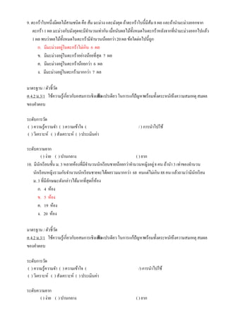 9. ตะกร้าใบหนึ่งมีผลไม้สามชนิด คือ ส้ม มะม่วง และมังคุด ถ้าตะกร้าใบนี้มีส้ม 8 ผล และถ้านามะม่วงออกจาก
ตะกร้า 1 ผล มะม่วงกับมังคุดจะมีจานวนเท่ากัน เมื่อนับผลไม้ทั้งหมดในตะกร้าหลังจากที่นามะม่วงออกไปแล้ว
1 ผล พบว่าผลไม้ทั้งหมดในตะกร้ามีจานวนน้อยกว่า20 ผล ข้อใดต่อไปนี้ถูก
ก. มีมะม่วงอยู่ในตะกร้าไม่เกิน 6 ผล
ข. มีมะม่วงอยู่ในตะกร้าอย่างน้อยที่สุด 7 ผล
ค. มีมะม่วงอยู่ในตะกร้าน้อยกว่า 6 ผล
ง. มีมะม่วงอยู่ในตะกร้ามากกว่า 7 ผล
มาตรฐาน / ตัวชี้วัด
ค 4.2 ม.3/1 ใช้ความรู้เกี่ยวกับอสมการเชิงเส้นตัวแปรเดียว ในการแก้ปัญหาพร้อมทั้งตระหนักถึงความสมเหตุ สมผล
ของคาตอบ
ระดับการวัด
( ) ความรู้ความจา ( ) ความเข้าใจ ( / ) การนาไปใช้
( ) วิเคราะห์ ( ) สังเคราะห์ ( ) ประเมินค่า
ระดับความยาก
( ) ง่าย ( ) ปานกลาง ( ) ยาก
10. มีนักเรียนชั้น ม. 3 หลายห้องที่มีจานวนนักเรียนชายน้อยกว่าจานวนหญิงอยู่8 คน ถ้านา 3 เท่าของจานวน
นักเรียนหญิงรวมกับจานวนนักเรียนชายจะได้ผลรวมมากกว่า 68 คนแต่ไม่เกิน 88 คน แล้วถามว่ามีนักเรียน
ม. 3 ที่มีลักษณะดังกล่าวได้มากที่สุดกี่ห้อง
ก. 4 ห้อง
ข. 5 ห้อง
ค. 19 ห้อง
ง. 20 ห้อง
มาตรฐาน / ตัวชี้วัด
ค 4.2 ม.3/1 ใช้ความรู้เกี่ยวกับอสมการเชิงเส้นตัวแปรเดียว ในการแก้ปัญหาพร้อมทั้งตระหนักถึงความสมเหตุ สมผล
ของคาตอบ
ระดับการวัด
( ) ความรู้ความจา ( ) ความเข้าใจ ( /) การนาไปใช้
( ) วิเคราะห์ ( ) สังเคราะห์ ( ) ประเมินค่า
ระดับความยาก
( ) ง่าย ( ) ปานกลาง ( ) ยาก
 
