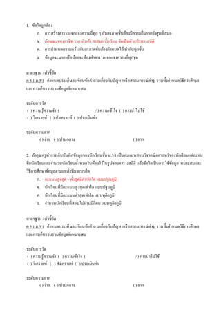 1. ข้อใดถูกต้อง
ก. การสร้างตารางแจกแจงความถี่ทุก ๆ อันตรภาคชั้นต้องมีความถี่มากกว่าศูนย์เสมอ
ข. ลักษณะของอาชีพ ราคาสินค้า ศาสนา ชั้นเรียน จัดเป็นตัวแปรทางสถิติ
ค. การกาหนดความกว้างอันตรภาคชั้นต้องกาหนดไว้เท่ากันทุกชั้น
ง. ข้อมูลจะมากหรือน้อยจะต้องทาตารางแจกแจงความถี่ทุกชุด
มาตรฐาน / ตัวชี้วัด
ค 5.1 ม.3/1 กาหนดประเด็นและเขียนข้อคาถามเกี่ยวกับปัญหาหรือสถานการณ์ต่างๆ รวมทั้งกาหนดวิธีการศึกษา
และการเก็บรวบรวมข้อมูลที่เหมาะสม
ระดับการวัด
( ) ความรู้ความจา ( / ) ความเข้าใจ ( ) การนาไปใช้
( ) วิเคราะห์ ( ) สังเคราะห์ ( ) ประเมินค่า
ระดับความยาก
( ) ง่าย ( ) ปานกลาง ( ) ยาก
2. ถ้าคุณครูทาการเก็บบันทึกข้อมูลของนักเรียนชั้น ม.3/1 เป็นคะแนนสอบวิชาคณิตศาสตร์ของนักเรียนแต่ละคน
ชื่อนักเรียนและจานวนนักเรียนทั้งหมดในห้องไว้ในรูปของตารางสถิติ แล้วข้อใดเป็นการใช้ข้อมูลเหมาะสมและ
วิธีการศึกษาข้อมูลตามแหล่งที่มาแบบใด
ก. คะแนนสูงสุด – ต่าสุดมีค่าเท่าใด แบบปฐมภูมิ
ข. นักเรียนที่มีคะแนนสูงสุดเท่าใด แบบปฐมภูมิ
ค. นักเรียนที่มีคะแนนต่าสุดเท่าใด แบบทุติยภูมิ
ง. จานวนนักเรียนที่สอบไม่ผ่านมีกี่คน แบบทุติยภูมิ
มาตรฐาน / ตัวชี้วัด
ค 5.1 ม.3/1 กาหนดประเด็นและเขียนข้อคาถามเกี่ยวกับปัญหาหรือสถานการณ์ต่างๆ รวมทั้งกาหนดวิธีการศึกษา
และการเก็บรวบรวมข้อมูลที่เหมาะสม
ระดับการวัด
( ) ความรู้ความจา ( ) ความเข้าใจ ( / ) การนาไปใช้
( ) วิเคราะห์ ( ) สังเคราะห์ ( ) ประเมินค่า
ระดับความยาก
( ) ง่าย ( ) ปานกลาง ( ) ยาก
 