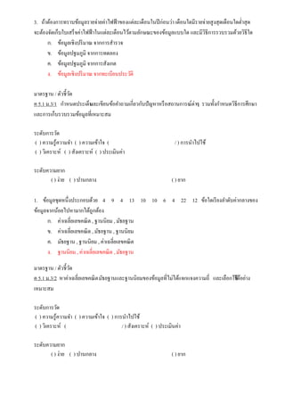 3. ถ้าต้องการทราบข้อมูลรายจ่ายค่าไฟฟ้าของแต่ละเดือนในปีก่อนว่า เดือนใดมีรายจ่ายสูงสุดเดือนใดต่าสุด
จะต้องจัดเก็บใบเสร็จค่าไฟฟ้าในแต่ละเดือนไว้ตามลักษณะของข้อมูลแบบใด และมีวิธีการรวบรวมด้วยวิธีใด
ก. ข้อมูลเชิงปริมาณ จากการสารวจ
ข. ข้อมูลปฐมภูมิ จากการทดลอง
ค. ข้อมูลปฐมภูมิ จากการสังเกต
ง. ข้อมูลเชิงปริมาณ จากทะเบียนประวัติ
มาตรฐาน / ตัวชี้วัด
ค 5.1 ม.3/1 กาหนดประเด็นและเขียนข้อคาถามเกี่ยวกับปัญหาหรือสถานการณ์ต่างๆ รวมทั้งกาหนดวิธีการศึกษา
และการเก็บรวบรวมข้อมูลที่เหมาะสม
ระดับการวัด
( ) ความรู้ความจา ( ) ความเข้าใจ ( / ) การนาไปใช้
( ) วิเคราะห์ ( ) สังเคราะห์ ( ) ประเมินค่า
ระดับความยาก
( ) ง่าย ( ) ปานกลาง ( ) ยาก
1. ข้อมูลชุดหนึ่งประกอบด้วย 4 9 4 13 10 10 6 4 22 12 ข้อใดเรียงลาดับค่ากลางของ
ข้อมูลจากน้อยไปหามากได้ถูกต้อง
ก. ค่าเฉลี่ยเลขคณิต , ฐานนิยม , มัธยฐาน
ข. ค่าเฉลี่ยเลขคณิต , มัธยฐาน , ฐานนิยม
ค. มัธยฐาน , ฐานนิยม , ค่าเฉลี่ยเลขคณิต
ง. ฐานนิยม , ค่าเฉลี่ยเลขคณิต , มัธยฐาน
มาตรฐาน / ตัวชี้วัด
ค 5.1 ม.3/2 หาค่าเฉลี่ยเลขคณิตมัธยฐานและฐานนิยมของข้อมูลที่ไม่ได้แจกแจงความถี่ และเลือกใช้ได้อย่าง
เหมาะสม
ระดับการวัด
( ) ความรู้ความจา ( ) ความเข้าใจ ( ) การนาไปใช้
( ) วิเคราะห์ ( / ) สังเคราะห์ ( ) ประเมินค่า
ระดับความยาก
( ) ง่าย ( ) ปานกลาง ( ) ยาก
 