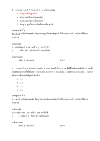 2. จากข้อมูล 5, 6, 7, 7, 7, 8, 9, 10, 10 จะได้ข้อใดถูกต้อง
ก. มัธยฐานเท่ากับฐานนิยม
ข. มัธยฐานเท่ากับค่าเฉลี่ยเลขคณิต
ค. ฐานนิยมเท่ากับค่าเฉลี่ยเลขคณิต
ง. มัธยฐาน ฐานนิยม และค่าเฉลี่ยเลขคณิต เท่ากัน
มาตรฐาน / ตัวชี้วัด
ค 5.1 ม.3/2 หาค่าเฉลี่ยเลขคณิตมัธยฐานและฐานนิยมของข้อมูลที่ไม่ได้แจกแจงความถี่ และเลือกใช้ได้อย่าง
เหมาะสม
ระดับการวัด
( ) ความรู้ความจา ( ) ความเข้าใจ ( ) การนาไปใช้
( / ) วิเคราะห์ ( ) สังเคราะห์ ( ) ประเมินค่า
ระดับความยาก
( ) ง่าย ( ) ปานกลาง ( ) ยาก
3. การสอบวิชาภาษาอังกฤษคะแนนเต็ม 20 คะแนนของนักเรียน 20 คน ซึ่งได้ค่าเฉลี่ยเลขคณิตคือ 12 แต่เมื่อ
ตรวจสอบคะแนนครั้งที่สองพบว่า มีคะแนนผิด 2 คน จาก 10 คะแนนเป็น 16 และจาก 12 คะแนนเป็น 13 คะแนน
ดังนั้นค่าเฉลี่ยเลขคณิตที่ถูกต้องคือข้อใด
ก. 12.2
ข. 12.4
ค. 12.5
ง. 12.8
มาตรฐาน / ตัวชี้วัด
ค 5.1 ม.3/2 หาค่าเฉลี่ยเลขคณิตมัธยฐานและฐานนิยมของข้อมูลที่ไม่ได้แจกแจงความถี่ และเลือกใช้ได้อย่าง
เหมาะสม
ระดับการวัด
( ) ความรู้ความจา ( ) ความเข้าใจ ( ) การนาไปใช้
( / ) วิเคราะห์ ( ) สังเคราะห์ ( ) ประเมินค่า
ระดับความยาก
( ) ง่าย ( ) ปานกลาง ( ) ยาก
 